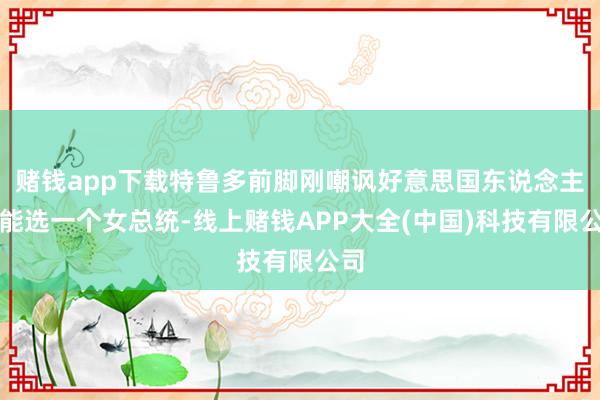 赌钱app下载特鲁多前脚刚嘲讽好意思国东说念主没能选一个女总统-线上赌钱APP大全(中国)科技有限公司