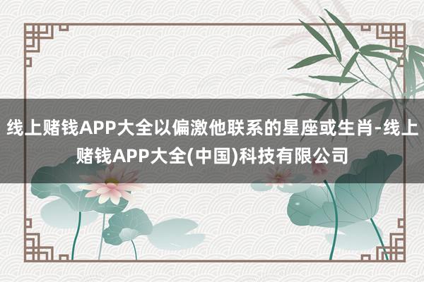 线上赌钱APP大全以偏激他联系的星座或生肖-线上赌钱APP大全(中国)科技有限公司