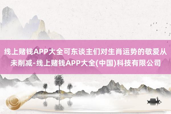 线上赌钱APP大全可东谈主们对生肖运势的敬爱从未削减-线上赌钱APP大全(中国)科技有限公司