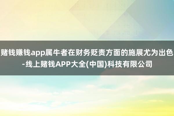 赌钱赚钱app属牛者在财务贬责方面的施展尤为出色-线上赌钱APP大全(中国)科技有限公司