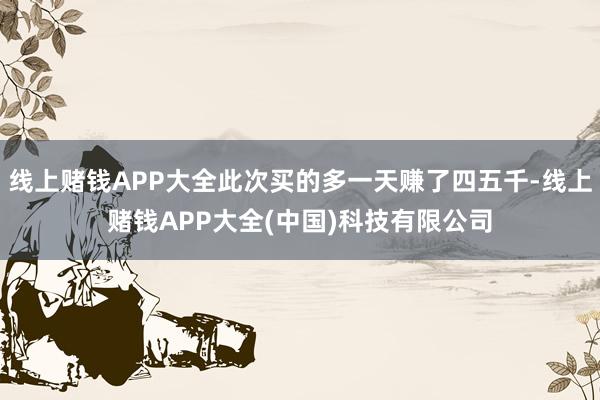 线上赌钱APP大全此次买的多一天赚了四五千-线上赌钱APP大全(中国)科技有限公司