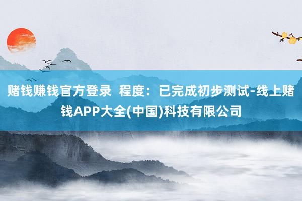 赌钱赚钱官方登录  程度：已完成初步测试-线上赌钱APP大全(中国)科技有限公司