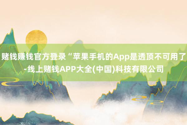 赌钱赚钱官方登录“苹果手机的App是透顶不可用了-线上赌钱APP大全(中国)科技有限公司