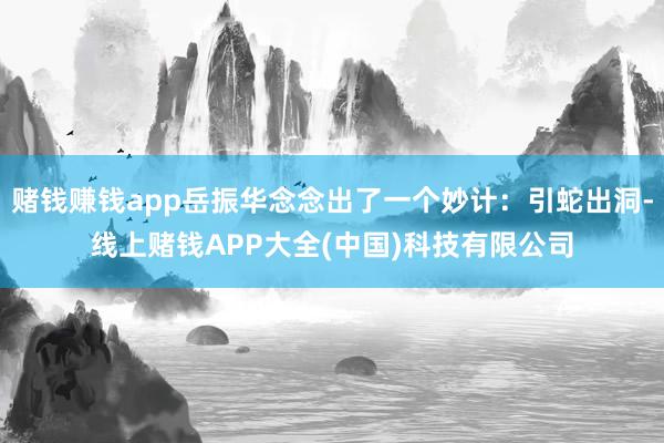 赌钱赚钱app岳振华念念出了一个妙计：引蛇出洞-线上赌钱APP大全(中国)科技有限公司