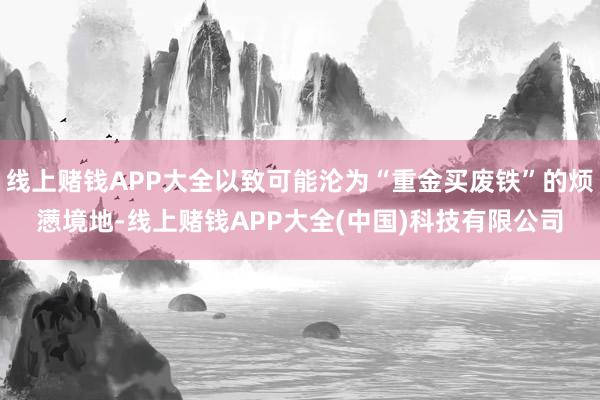 线上赌钱APP大全以致可能沦为“重金买废铁”的烦懑境地-线上赌钱APP大全(中国)科技有限公司