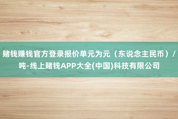 赌钱赚钱官方登录报价单元为元（东说念主民币）/吨-线上赌钱APP大全(中国)科技有限公司