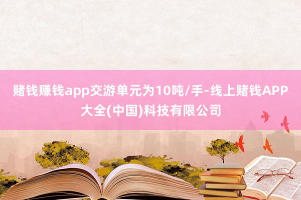 赌钱赚钱app交游单元为10吨/手-线上赌钱APP大全(中国)科技有限公司