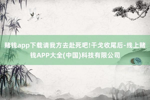 赌钱app下载请我方去赴死吧!干戈收尾后-线上赌钱APP大全(中国)科技有限公司