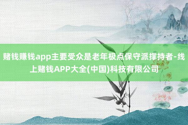 赌钱赚钱app主要受众是老年极点保守派撑持者-线上赌钱APP大全(中国)科技有限公司