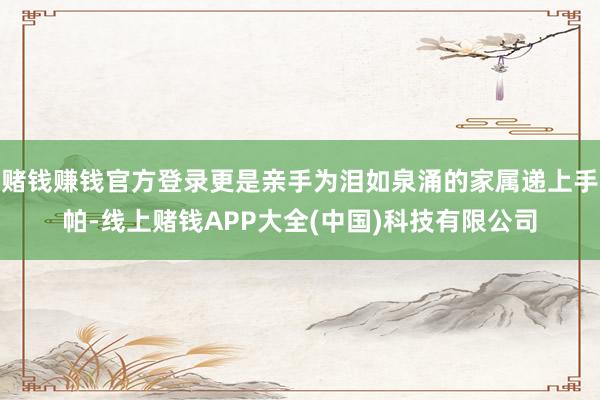 赌钱赚钱官方登录更是亲手为泪如泉涌的家属递上手帕-线上赌钱APP大全(中国)科技有限公司