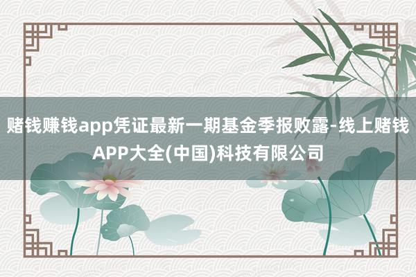 赌钱赚钱app凭证最新一期基金季报败露-线上赌钱APP大全(中国)科技有限公司