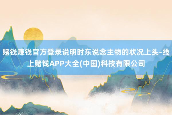 赌钱赚钱官方登录说明时东说念主物的状况上头-线上赌钱APP大全(中国)科技有限公司