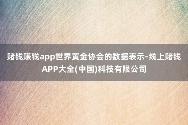 赌钱赚钱app　　世界黄金协会的数据表示-线上赌钱APP大全(中国)科技有限公司