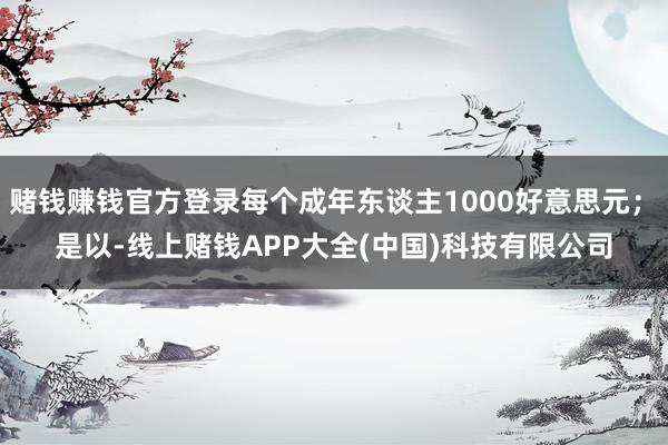 赌钱赚钱官方登录每个成年东谈主1000好意思元; 是以-线上赌钱APP大全(中国)科技有限公司