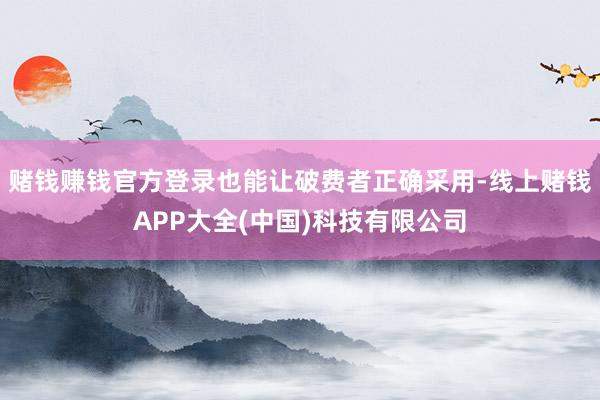 赌钱赚钱官方登录也能让破费者正确采用-线上赌钱APP大全(中国)科技有限公司