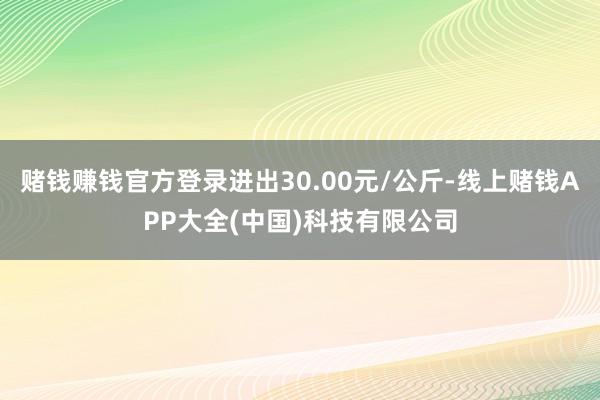 赌钱赚钱官方登录进出30.00元/公斤-线上赌钱APP大全(中国)科技有限公司