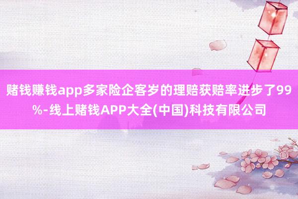 赌钱赚钱app多家险企客岁的理赔获赔率进步了99%-线上赌钱APP大全(中国)科技有限公司