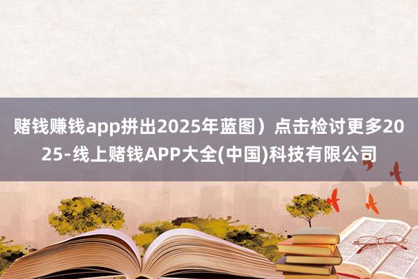 赌钱赚钱app拼出2025年蓝图)点击检讨更多2025-线上赌钱APP大全(中国)科技有限公司