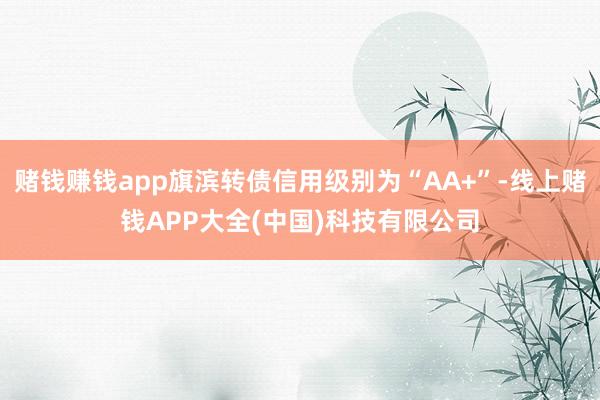 赌钱赚钱app旗滨转债信用级别为“AA+”-线上赌钱APP大全(中国)科技有限公司