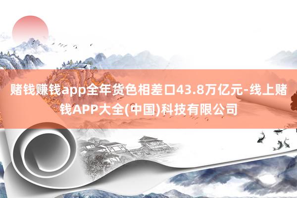 赌钱赚钱app全年货色相差口43.8万亿元-线上赌钱APP大全(中国)科技有限公司