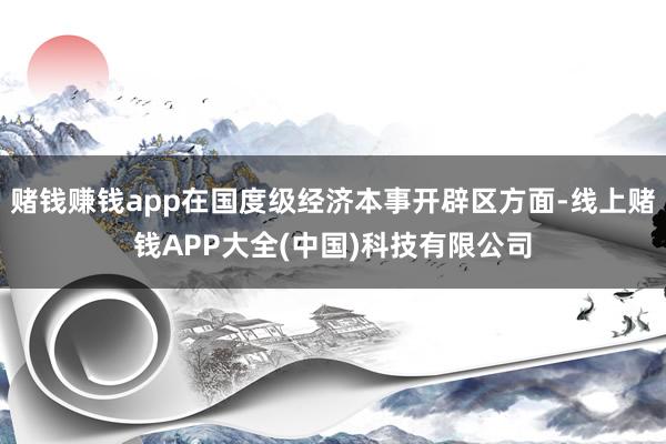 赌钱赚钱app在国度级经济本事开辟区方面-线上赌钱APP大全(中国)科技有限公司
