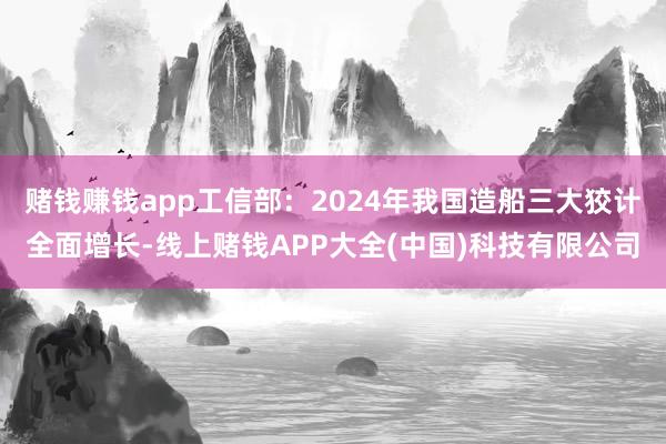 赌钱赚钱app工信部：2024年我国造船三大狡计全面增长-线上赌钱APP大全(中国)科技有限公司