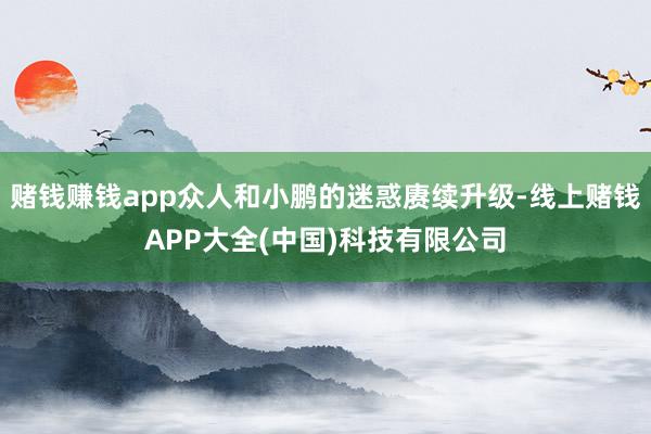 赌钱赚钱app众人和小鹏的迷惑赓续升级-线上赌钱APP大全(中国)科技有限公司