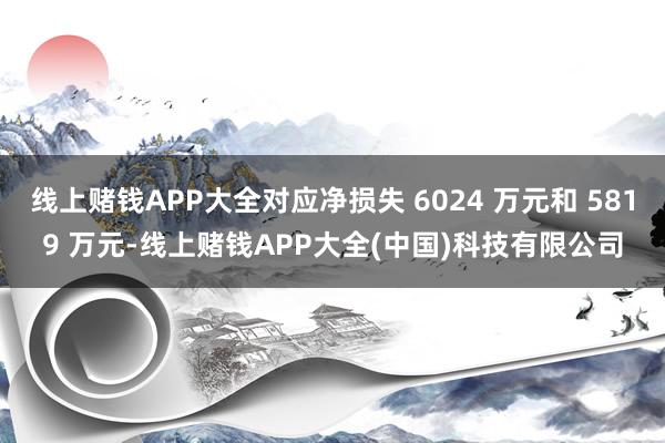线上赌钱APP大全对应净损失 6024 万元和 5819 万元-线上赌钱APP大全(中国)科技有限公司