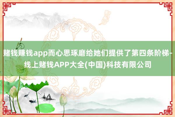 赌钱赚钱app而心思琢磨给她们提供了第四条阶梯-线上赌钱APP大全(中国)科技有限公司