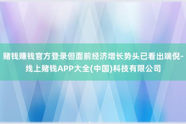 赌钱赚钱官方登录但面前经济增长势头已看出端倪-线上赌钱APP大全(中国)科技有限公司