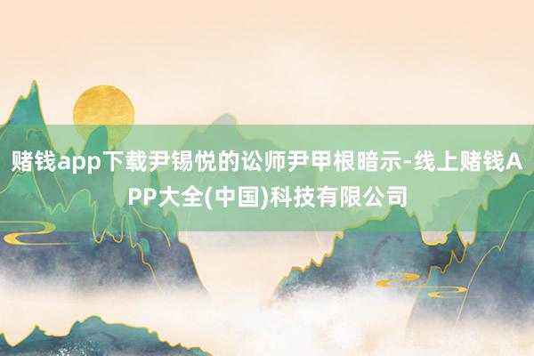 赌钱app下载尹锡悦的讼师尹甲根暗示-线上赌钱APP大全(中国)科技有限公司