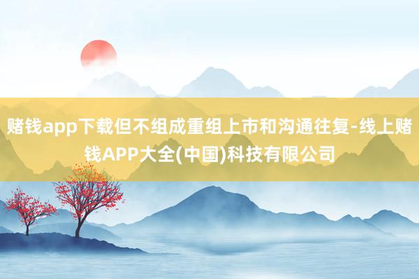 赌钱app下载但不组成重组上市和沟通往复-线上赌钱APP大全(中国)科技有限公司