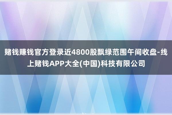 赌钱赚钱官方登录近4800股飘绿范围午间收盘-线上赌钱APP大全(中国)科技有限公司