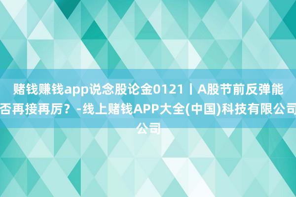 赌钱赚钱app说念股论金0121丨A股节前反弹能否再接再厉？-线上赌钱APP大全(中国)科技有限公司