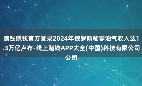 赌钱赚钱官方登录2024年俄罗斯稀零油气收入达1.3万亿卢布-线上赌钱APP大全(中国)科技有限公司