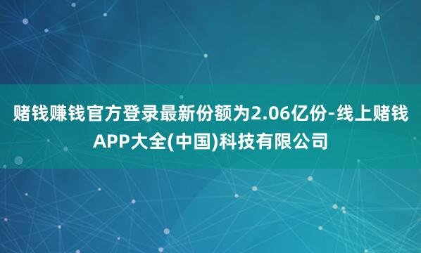 赌钱赚钱官方登录最新份额为2.06亿份-线上赌钱APP大全(中国)科技有限公司