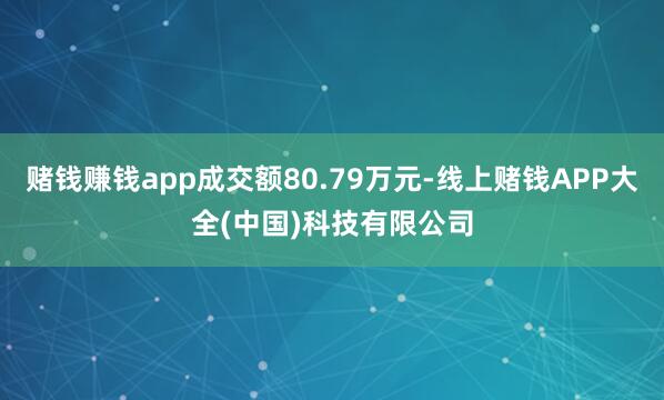 赌钱赚钱app成交额80.79万元-线上赌钱APP大全(中国)科技有限公司