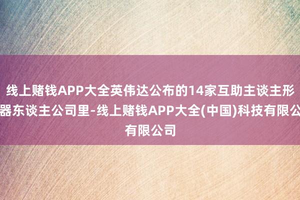 线上赌钱APP大全英伟达公布的14家互助主谈主形机器东谈主公司里-线上赌钱APP大全(中国)科技有限公司