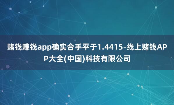 赌钱赚钱app确实合手平于1.4415-线上赌钱APP大全(中国)科技有限公司