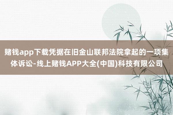 赌钱app下载凭据在旧金山联邦法院拿起的一项集体诉讼-线上赌钱APP大全(中国)科技有限公司