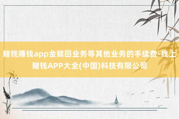 赌钱赚钱app金赎回业务等其他业务的手续费-线上赌钱APP大全(中国)科技有限公司
