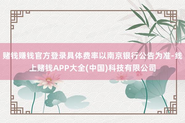 赌钱赚钱官方登录具体费率以南京银行公告为准-线上赌钱APP大全(中国)科技有限公司