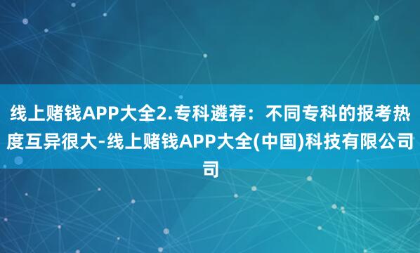 线上赌钱APP大全2.专科遴荐:不同专科的报考热度互异很大-线上赌钱APP大全(中国)科技有限公司