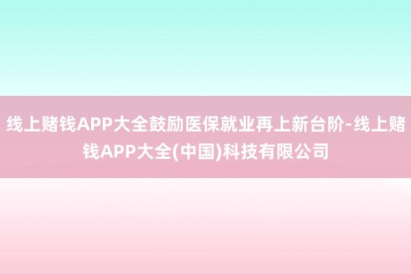线上赌钱APP大全鼓励医保就业再上新台阶-线上赌钱APP大全(中国)科技有限公司