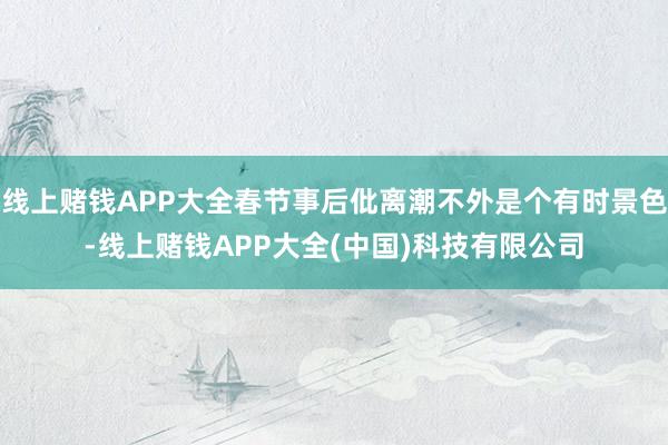 线上赌钱APP大全春节事后仳离潮不外是个有时景色-线上赌钱APP大全(中国)科技有限公司