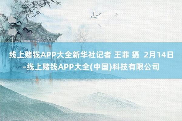 线上赌钱APP大全新华社记者 王菲 摄  2月14日-线上赌钱APP大全(中国)科技有限公司