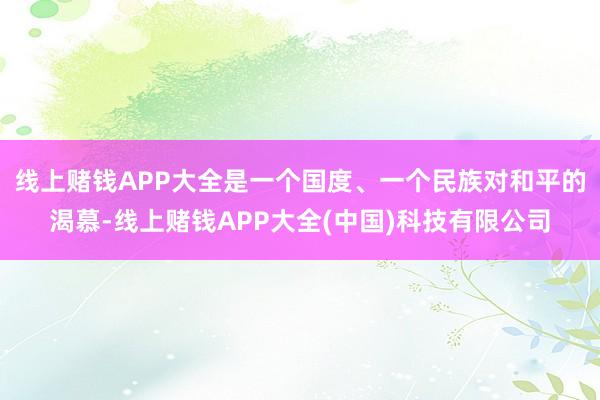 线上赌钱APP大全是一个国度、一个民族对和平的渴慕-线上赌钱APP大全(中国)科技有限公司