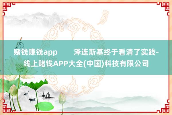 赌钱赚钱app 泽连斯基终于看清了实践-线上赌钱APP大全(中国)科技有限公司