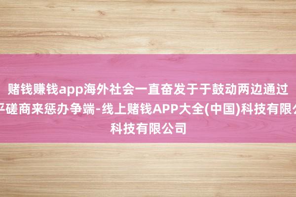 赌钱赚钱app海外社会一直奋发于于鼓动两边通过和平磋商来惩办争端-线上赌钱APP大全(中国)科技有限公司