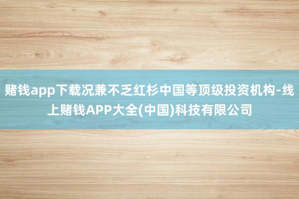 赌钱app下载况兼不乏红杉中国等顶级投资机构-线上赌钱APP大全(中国)科技有限公司